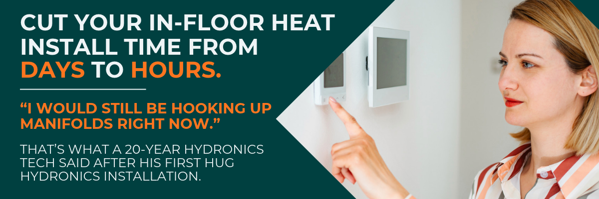 Cut your in-floor heat install time from days to hours. I would still be hooking up manifolds right now. That's what a 20-year hydronics tech said after his first HUG Hydronics installation.